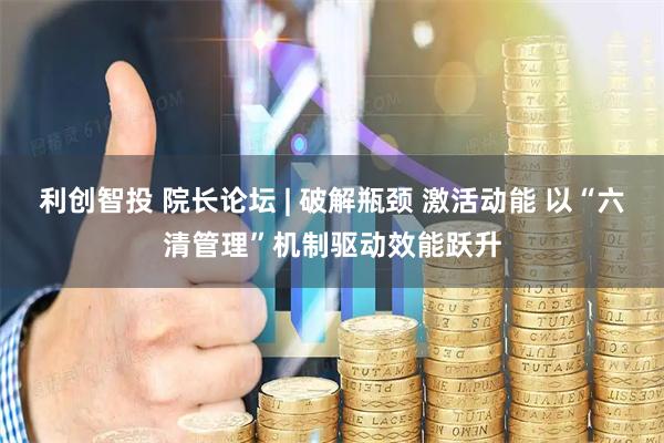 利创智投 院长论坛 | 破解瓶颈 激活动能 以“六清管理”机制驱动效能跃升