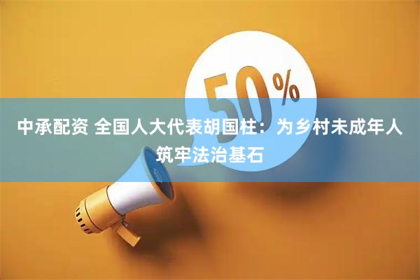 中承配资 全国人大代表胡国柱：为乡村未成年人筑牢法治基石