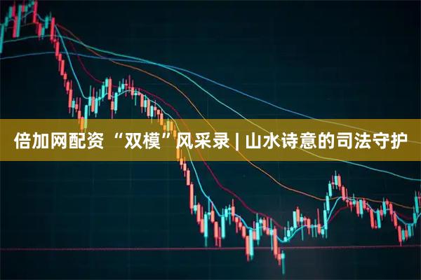 倍加网配资 “双模”风采录 | 山水诗意的司法守护