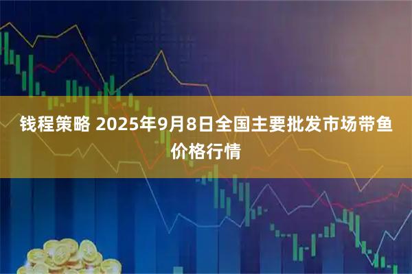 钱程策略 2025年9月8日全国主要批发市场带鱼价格行情