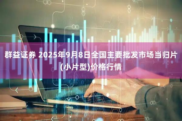 群益证券 2025年9月8日全国主要批发市场当归片(小片型)价格行情