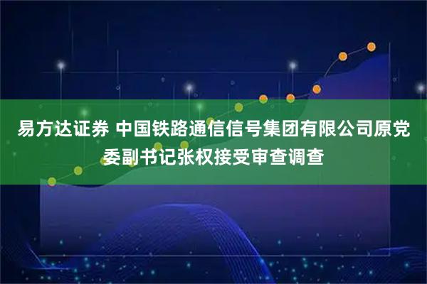 易方达证券 中国铁路通信信号集团有限公司原党委副书记张权接受审查调查