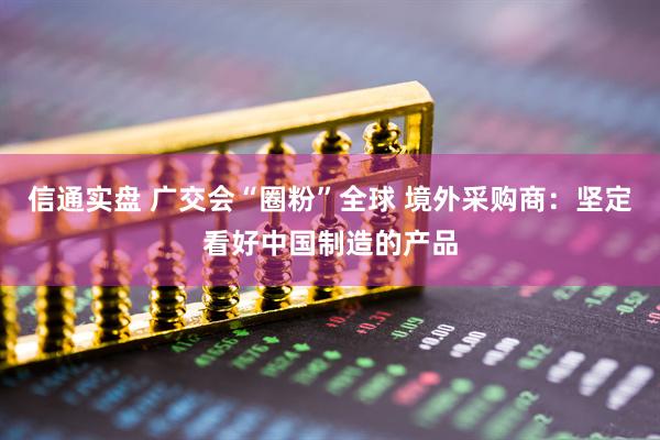 信通实盘 广交会“圈粉”全球 境外采购商：坚定看好中国制造的产品
