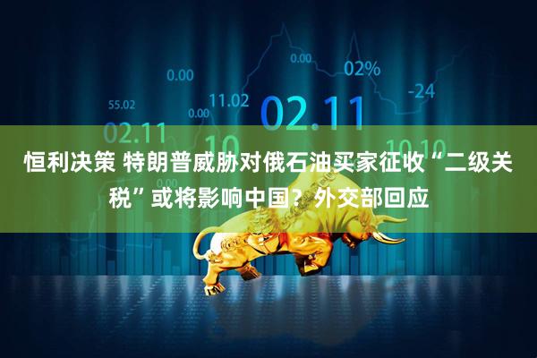 恒利决策 特朗普威胁对俄石油买家征收“二级关税”或将影响中国？外交部回应