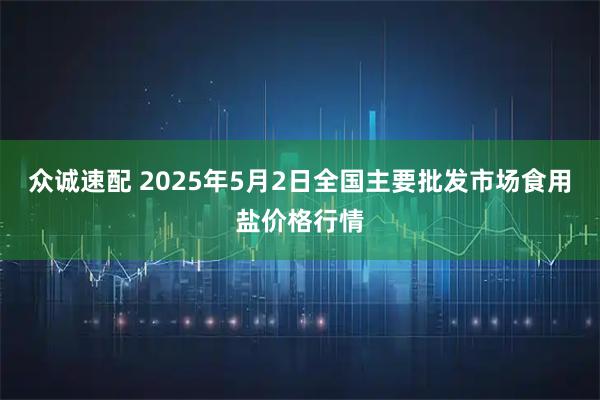 众诚速配 2025年5月2日全国主要批发市场食用盐价格行情