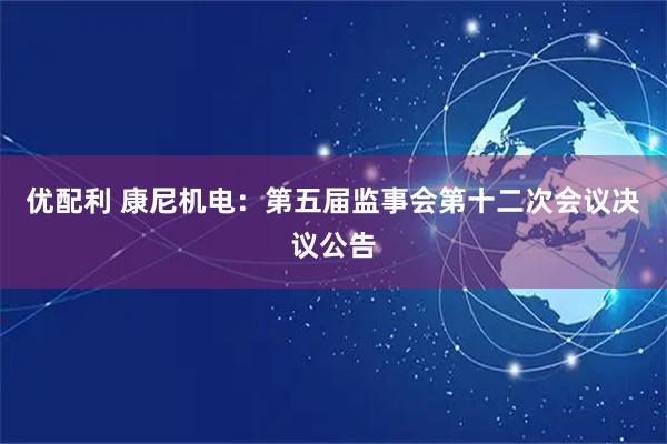 优配利 康尼机电：第五届监事会第十二次会议决议公告